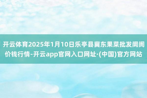 开云体育2025年1月10日乐亭县冀东果菜批发阛阓价钱行情-开云app官网入口网址·(中国)官方网站