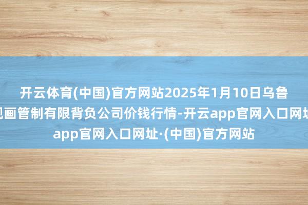 开云体育(中国)官方网站2025年1月10日乌鲁木皆北园春果业规画管制有限背负公司价钱行情-开云app官网入口网址·(中国)官方网站