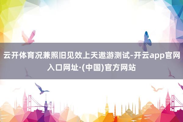 云开体育况兼照旧见效上天遨游测试-开云app官网入口网址·(中国)官方网站