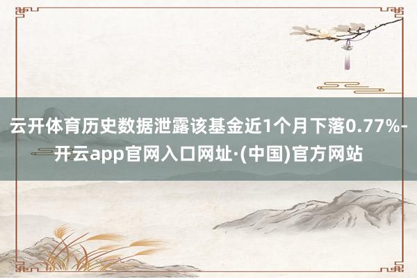 云开体育历史数据泄露该基金近1个月下落0.77%-开云app官网入口网址·(中国)官方网站
