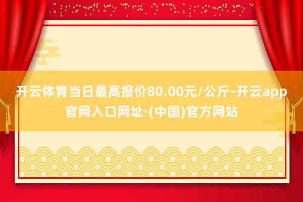 开云体育当日最高报价80.00元/公斤-开云app官网入口网址·(中国)官方网站