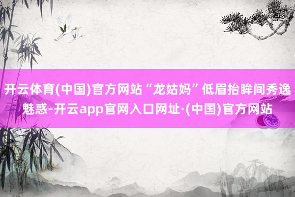 开云体育(中国)官方网站“龙姑妈”低眉抬眸间秀逸魅惑-开云app官网入口网址·(中国)官方网站