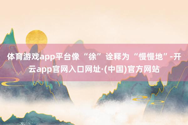 体育游戏app平台像 “徐” 诠释为 “慢慢地”-开云app官网入口网址·(中国)官方网站