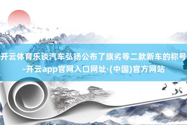 开云体育乐谈汽车弘扬公布了旗劣等二款新车的称号-开云app官网入口网址·(中国)官方网站