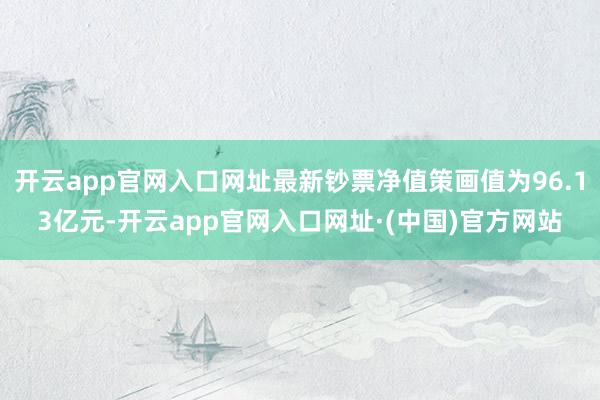 开云app官网入口网址最新钞票净值策画值为96.13亿元-开云app官网入口网址·(中国)官方网站