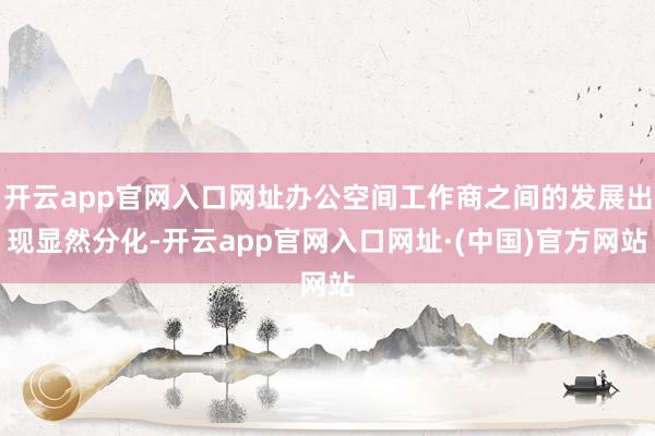 开云app官网入口网址办公空间工作商之间的发展出现显然分化-开云app官网入口网址·(中国)官方网站