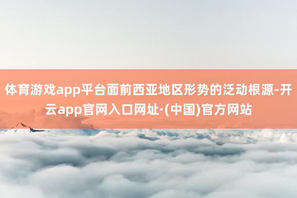 体育游戏app平台面前西亚地区形势的泛动根源-开云app官网入口网址·(中国)官方网站