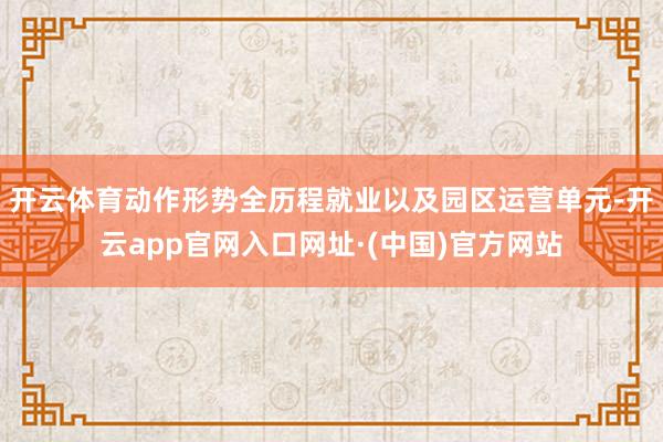 开云体育动作形势全历程就业以及园区运营单元-开云app官网入口网址·(中国)官方网站