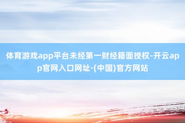体育游戏app平台未经第一财经籍面授权-开云app官网入口网址·(中国)官方网站