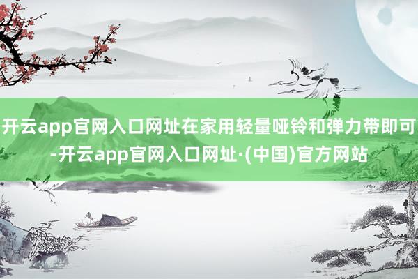 开云app官网入口网址在家用轻量哑铃和弹力带即可-开云app官网入口网址·(中国)官方网站