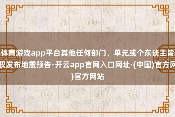 体育游戏app平台其他任何部门、单元或个东谈主皆无权发布地震预告-开云app官网入口网址·(中国)官方网站