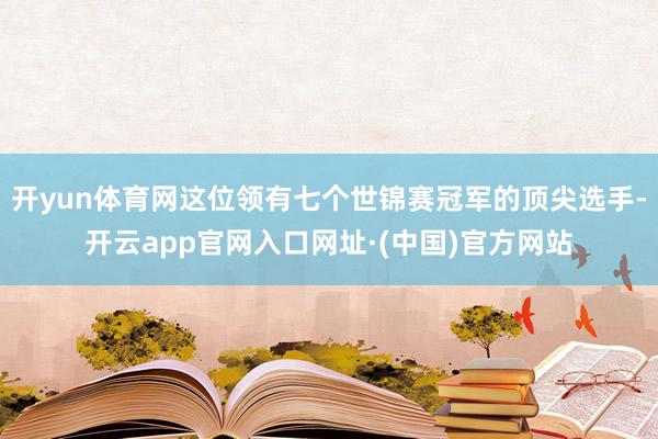 开yun体育网这位领有七个世锦赛冠军的顶尖选手-开云app官网入口网址·(中国)官方网站