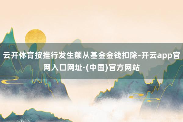 云开体育按推行发生额从基金金钱扣除-开云app官网入口网址·(中国)官方网站