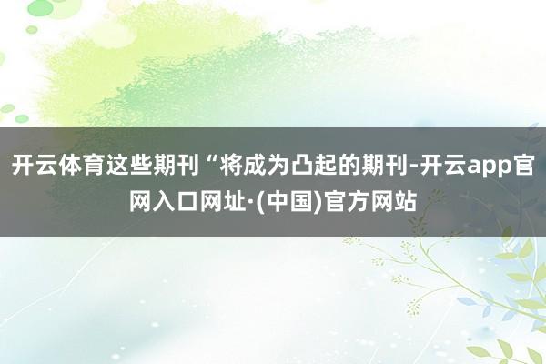 开云体育这些期刊“将成为凸起的期刊-开云app官网入口网址·(中国)官方网站