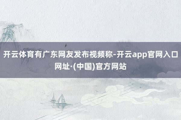 开云体育有广东网友发布视频称-开云app官网入口网址·(中国)官方网站