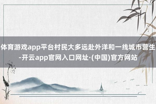 体育游戏app平台村民大多远赴外洋和一线城市营生-开云app官网入口网址·(中国)官方网站