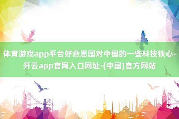 体育游戏app平台好意思国对中国的一些科技铁心-开云app官网入口网址·(中国)官方网站