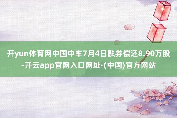 开yun体育网中国中车7月4日融券偿还8.90万股-开云app官网入口网址·(中国)官方网站