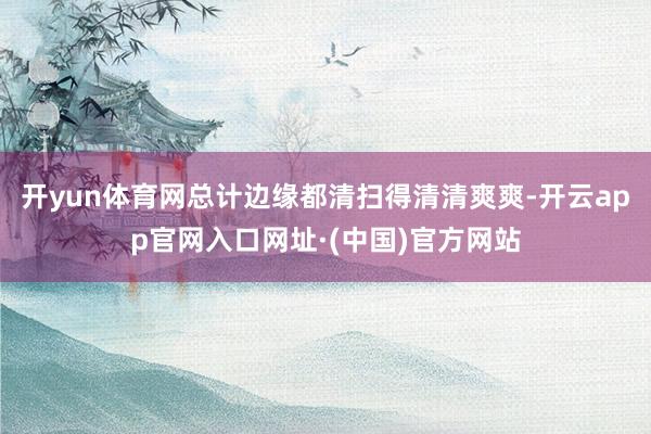 开yun体育网总计边缘都清扫得清清爽爽-开云app官网入口网址·(中国)官方网站