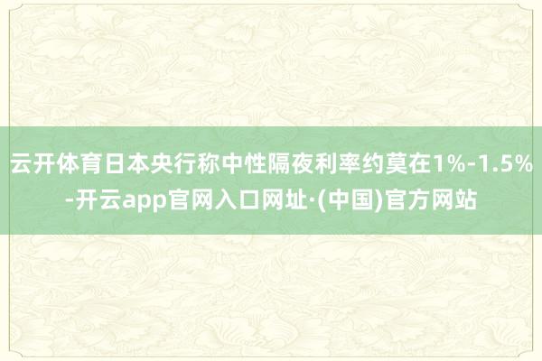 云开体育日本央行称中性隔夜利率约莫在1%-1.5%-开云app官网入口网址·(中国)官方网站