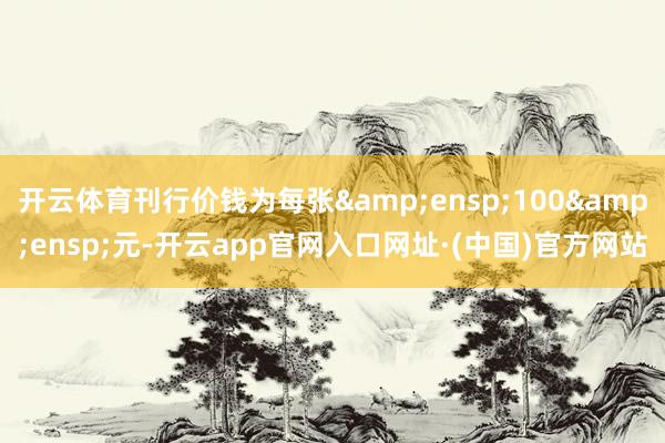 开云体育刊行价钱为每张&ensp;100&ensp;元-开云app官网入口网址·(中国)官方网站