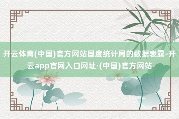 开云体育(中国)官方网站国度统计局的数据表露-开云app官网入口网址·(中国)官方网站