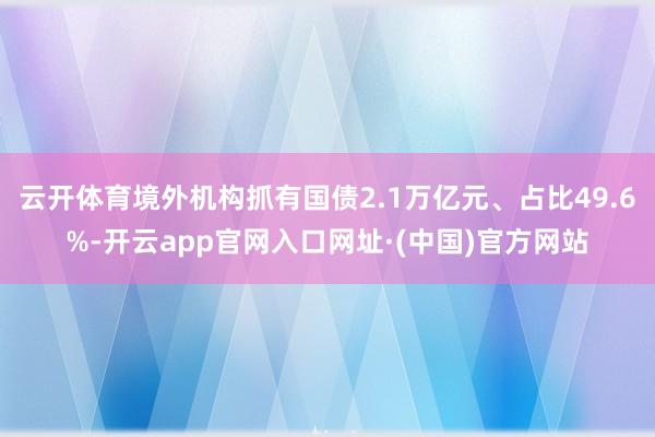 云开体育境外机构抓有国债2.1万亿元、占比49.6%-开云app官网入口网址·(中国)官方网站