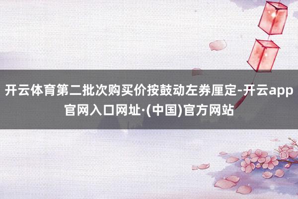 开云体育第二批次购买价按鼓动左券厘定-开云app官网入口网址·(中国)官方网站