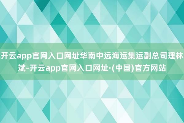 开云app官网入口网址华南中远海运集运副总司理林斌-开云app官网入口网址·(中国)官方网站