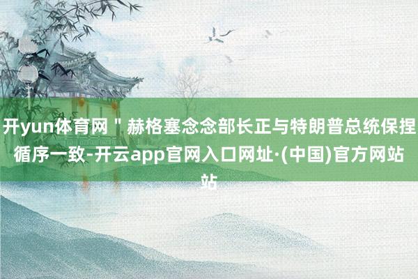 开yun体育网＂赫格塞念念部长正与特朗普总统保捏循序一致-开云app官网入口网址·(中国)官方网站