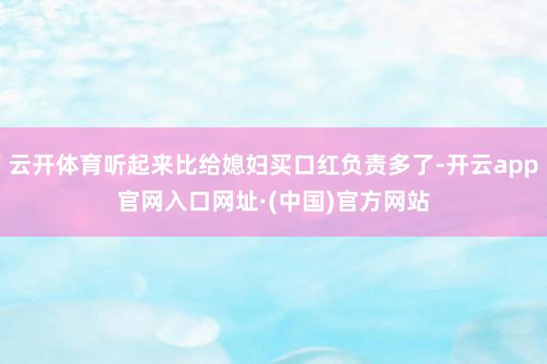 云开体育听起来比给媳妇买口红负责多了-开云app官网入口网址·(中国)官方网站