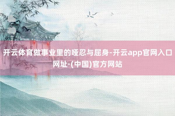 开云体育做事业里的哑忍与屈身-开云app官网入口网址·(中国)官方网站
