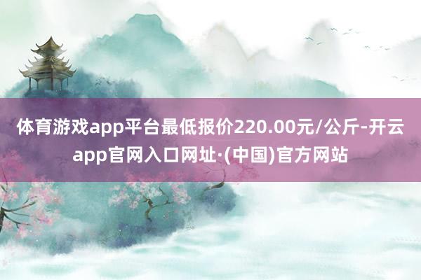 体育游戏app平台最低报价220.00元/公斤-开云app官网入口网址·(中国)官方网站
