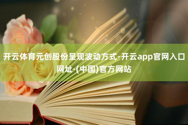开云体育元创股份呈现波动方式-开云app官网入口网址·(中国)官方网站