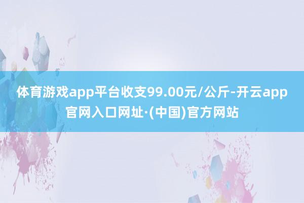 体育游戏app平台收支99.00元/公斤-开云app官网入口网址·(中国)官方网站