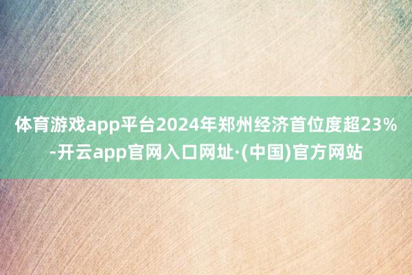 体育游戏app平台2024年郑州经济首位度超23%-开云app官网入口网址·(中国)官方网站