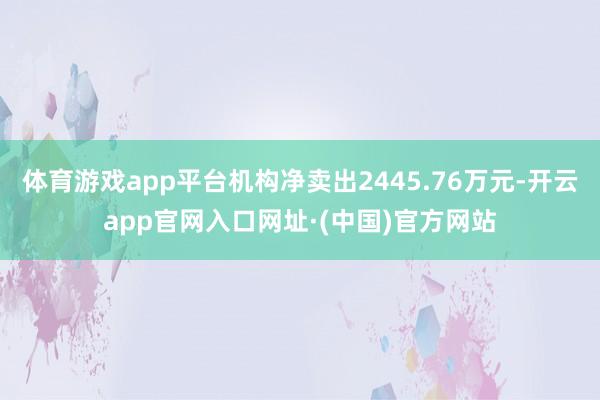 体育游戏app平台机构净卖出2445.76万元-开云app官网入口网址·(中国)官方网站
