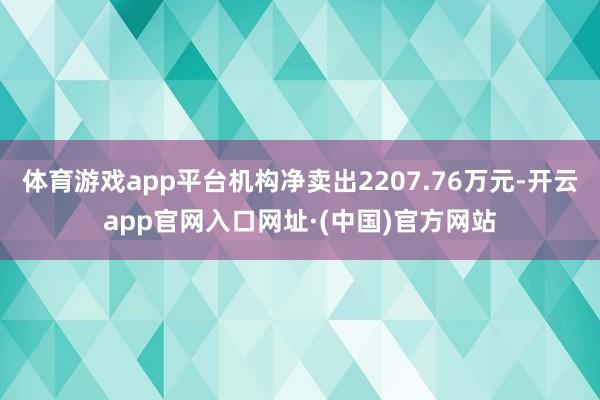 体育游戏app平台机构净卖出2207.76万元-开云app官网入口网址·(中国)官方网站