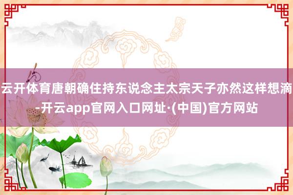 云开体育唐朝确住持东说念主太宗天子亦然这样想滴-开云app官网入口网址·(中国)官方网站