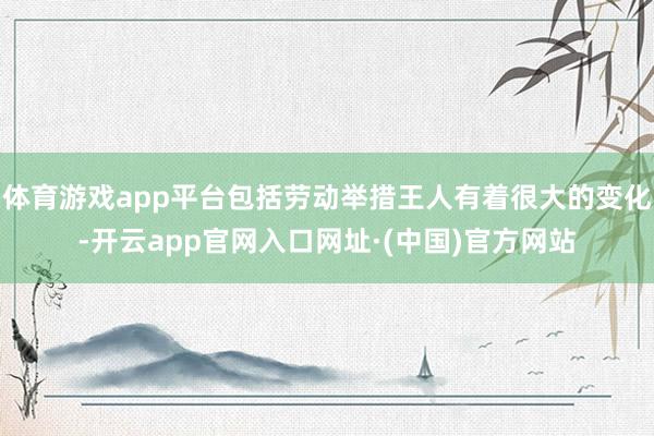 体育游戏app平台包括劳动举措王人有着很大的变化-开云app官网入口网址·(中国)官方网站