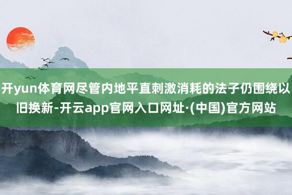 开yun体育网尽管内地平直刺激消耗的法子仍围绕以旧换新-开云app官网入口网址·(中国)官方网站