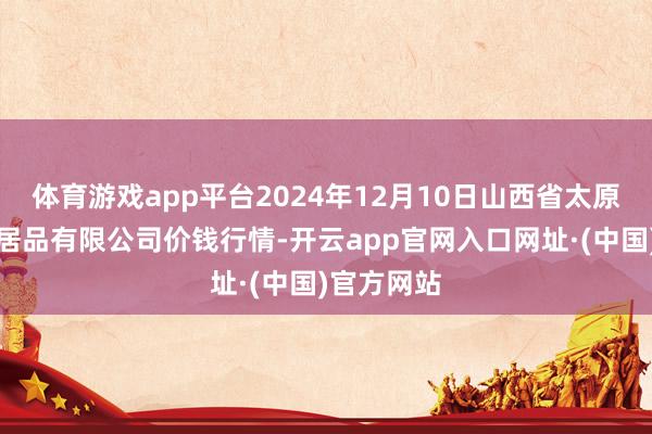 体育游戏app平台2024年12月10日山西省太原市河西农居品有限公司价钱行情-开云app官网入口网址·(中国)官方网站