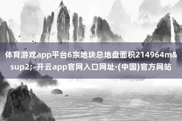 体育游戏app平台6宗地块总地盘面积214964m&sup2;-开云app官网入口网址·(中国)官方网站