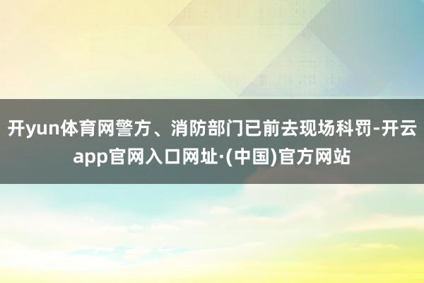 开yun体育网警方、消防部门已前去现场科罚-开云app官网入口网址·(中国)官方网站