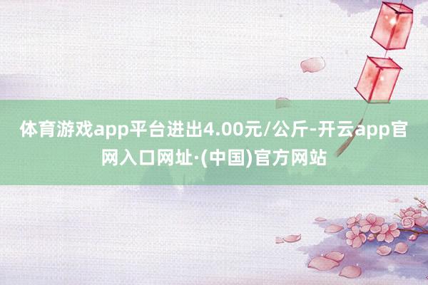 体育游戏app平台进出4.00元/公斤-开云app官网入口网址·(中国)官方网站