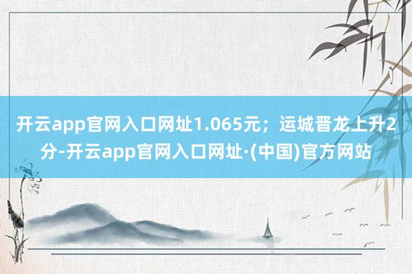 开云app官网入口网址1.065元;运城晋龙上升2分-开云app官网入口网址·(中国)官方网站