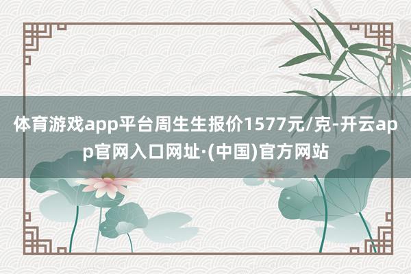 体育游戏app平台周生生报价1577元/克-开云app官网入口网址·(中国)官方网站