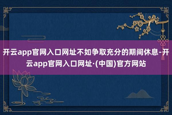 开云app官网入口网址不如争取充分的期间休息-开云app官网入口网址·(中国)官方网站