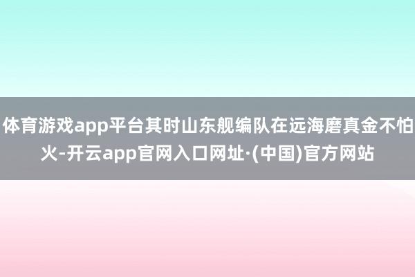 体育游戏app平台其时山东舰编队在远海磨真金不怕火-开云app官网入口网址·(中国)官方网站