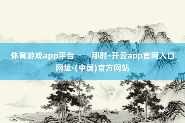 体育游戏app平台        那时-开云app官网入口网址·(中国)官方网站